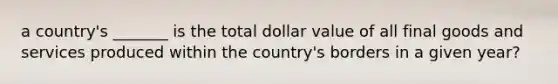 a country's _______ is the total dollar value of all final goods and services produced within the country's borders in a given year?