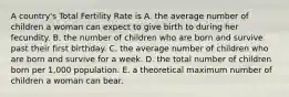 A country's Total Fertility Rate is A. the average number of children a woman can expect to give birth to during her fecundity. B. the number of children who are born and survive past their first birthday. C. the average number of children who are born and survive for a week. D. the total number of children born per 1,000 population. E. a theoretical maximum number of children a woman can bear.