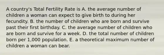 A country's Total Fertility Rate is A. the average number of children a woman can expect to give birth to during her fecundity. B. the number of children who are born and survive past their first birthday. C. the average number of children who are born and survive for a week. D. the total number of children born per 1,000 population. E. a theoretical maximum number of children a woman can bear.