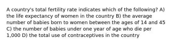 A country's total fertility rate indicates which of the following? A) the life expectancy of women in the country B) the average number of babies born to women between the ages of 14 and 45 C) the number of babies under one year of age who die per 1,000 D) the total use of contraceptives in the country