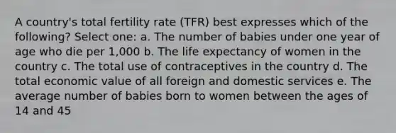 A country's total fertility rate (TFR) best expresses which of the following? Select one: a. The number of babies under one year of age who die per 1,000 b. The life expectancy of women in the country c. The total use of contraceptives in the country d. The total economic value of all foreign and domestic services e. The average number of babies born to women between the ages of 14 and 45