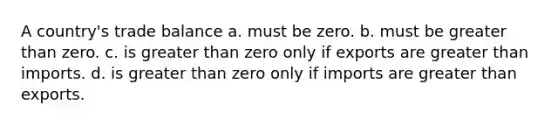 A country's trade balance a. must be zero. b. must be greater than zero. c. is greater than zero only if exports are greater than imports. d. is greater than zero only if imports are greater than exports.