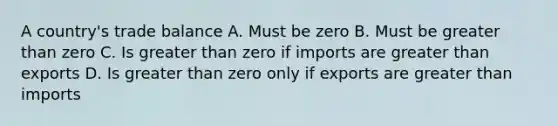 A country's trade balance A. Must be zero B. Must be greater than zero C. Is greater than zero if imports are greater than exports D. Is greater than zero only if exports are greater than imports