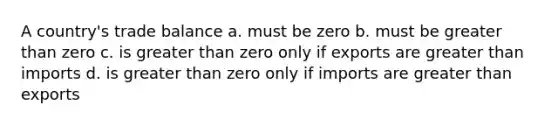 A country's trade balance a. must be zero b. must be greater than zero c. is greater than zero only if exports are greater than imports d. is greater than zero only if imports are greater than exports