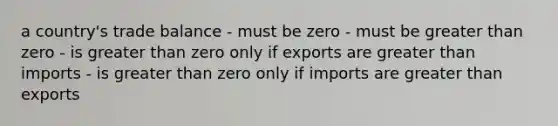 a country's trade balance - must be zero - must be greater than zero - is greater than zero only if exports are greater than imports - is greater than zero only if imports are greater than exports