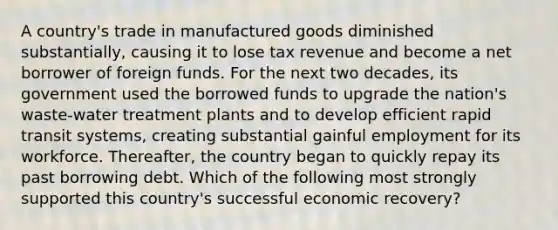 A country's trade in manufactured goods diminished substantially, causing it to lose tax revenue and become a net borrower of foreign funds. For the next two decades, its government used the borrowed funds to upgrade the nation's waste-water treatment plants and to develop efficient rapid transit systems, creating substantial gainful employment for its workforce. Thereafter, the country began to quickly repay its past borrowing debt. Which of the following most strongly supported this country's successful economic recovery?