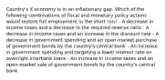 Country's X economy is in an inflationary gap. Which of the following combinations of fiscal and monetary policy actions would restore full employment in the short run? - A decrease in income taxes and a decrease in the required reserve ratio - A decrease in income taxes and an increase in the discount rate - A decrease in government spending and an open-market purchase of government bonds by the country's central bank - An increase in government spending and targeting a lower interest rate on overnight interbank loans - An increase in income taxes and an open-market sale of government bonds by the country's central bank