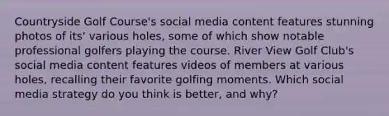 Countryside Golf Course's social media content features stunning photos of its' various holes, some of which show notable professional golfers playing the course. River View Golf Club's social media content features videos of members at various holes, recalling their favorite golfing moments. Which social media strategy do you think is better, and why?