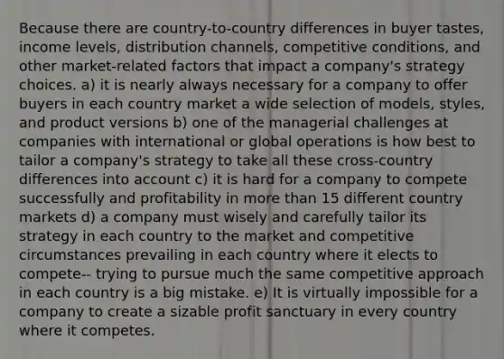 Because there are country-to-country differences in buyer tastes, income levels, distribution channels, competitive conditions, and other market-related factors that impact a company's strategy choices. a) it is nearly always necessary for a company to offer buyers in each country market a wide selection of models, styles, and product versions b) one of the managerial challenges at companies with international or global operations is how best to tailor a company's strategy to take all these cross-country differences into account c) it is hard for a company to compete successfully and profitability in more than 15 different country markets d) a company must wisely and carefully tailor its strategy in each country to the market and competitive circumstances prevailing in each country where it elects to compete-- trying to pursue much the same competitive approach in each country is a big mistake. e) It is virtually impossible for a company to create a sizable profit sanctuary in every country where it competes.