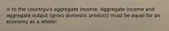 = to the countryu's aggregate income. Aggregate income and aggregate output (gross domestic product) must be equal for an economy as a whole!