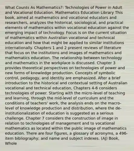 What Counts As Mathematics?: Technologies of Power in Adult and Vocational Education. Mathematics Education Library This book, aimed at mathematics and vocational educators and researchers, analyzes the historical, sociological, and practical elements of mathematics within vocational education against the emerging impact of technology. Focus is on the current situation of mathematics within Australian vocational and technical education and how that might be applied to similar institutions internationally. Chapters 1 and 2 present reviews of literature that focus on the institutions and images of mathematics and mathematics education. The relationship between technology and mathematics in the workplace is discussed. Chapter 3 provides theoretical perspectives on technologies of power and new forms of knowledge production. Concepts of symbolic control, pedagogy, and identity are emphasized. After a brief introduction to the historical and contextual setting of Australian vocational and technical education, Chapters 4-6 considers technologies of power. Starting with the micro-level of teaching and learning, through the mid-level of curriculum and the conditions of teachers' work, the analysis ends on the macro-level of knowledge production and distribution, where the de-institutionalization of education is suggested as a serious challenge. Chapter 7 considers the construction of image in relation to technologies of management and to vocational mathematics as located within the public image of mathematics education. There are four figures, a glossary of acronyms, a 496-item bibliography; and name and subject indexes. (AJ) Book, Whole