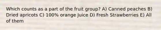 Which counts as a part of the fruit group? A) Canned peaches B) Dried apricots C) 100% orange Juice D) Fresh Strawberries E) All of them