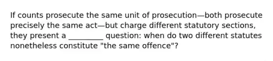 If counts prosecute the same unit of prosecution—both prosecute precisely the same act—but charge different statutory sections, they present a _________ question: when do two different statutes nonetheless constitute "the same offence"?