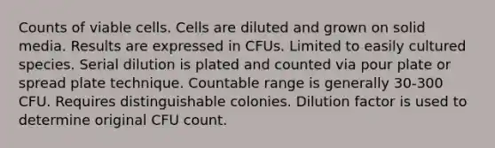 Counts of viable cells. Cells are diluted and grown on solid media. Results are expressed in CFUs. Limited to easily cultured species. Serial dilution is plated and counted via pour plate or spread plate technique. Countable range is generally 30-300 CFU. Requires distinguishable colonies. Dilution factor is used to determine original CFU count.