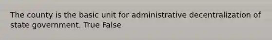 The county is the basic unit for administrative decentralization of state government. True False
