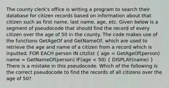 The county clerk's office is writing a program to search their database for citizen records based on information about that citizen such as first name, last name, age, etc. Given below is a segment of pseudocode that should find the record of every citizen over the age of 50 in the county. The code makes use of the functions GetAgeOf and GetNameOf, which are used to retrieve the age and name of a citizen from a record which is inputted. FOR EACH person IN citzlist ( age = GetAgeOf(person) name = GetNameOf(person) IF(age < 50) { DISPLAY(name) ) There is a mistake in this pseudocode. Which of the following is the correct pseudocode to find the records of all citizens over the age of 50?