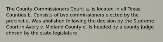 The County Commissioners Court: a. is located in all Texas Counties b. Consists of two commissioners elected by the precinct c. Was abolished following the decision by the Supreme Court in Avery v. Midland County d. Is headed by a county judge chosen by the state legislature