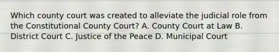 Which county court was created to alleviate the judicial role from the Constitutional County Court? A. County Court at Law B. District Court C. Justice of the Peace D. Municipal Court