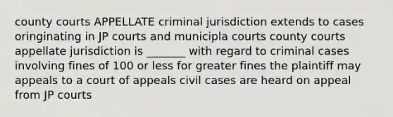 county courts APPELLATE criminal jurisdiction extends to cases oringinating in JP courts and municipla courts county courts appellate jurisdiction is _______ with regard to criminal cases involving fines of 100 or less for greater fines the plaintiff may appeals to a court of appeals civil cases are heard on appeal from JP courts