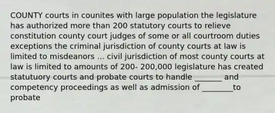 COUNTY courts in counites with large population the legislature has authorized <a href='https://www.questionai.com/knowledge/keWHlEPx42-more-than' class='anchor-knowledge'>more than</a> 200 statutory courts to relieve constitution county court judges of some or all courtroom duties exceptions the criminal jurisdiction of county courts at law is limited to misdeanors ... civil jurisdiction of most county courts at law is limited to amounts of 200- 200,000 legislature has created statutuory courts and <a href='https://www.questionai.com/knowledge/knuK4wMoZo-probate-court' class='anchor-knowledge'>probate court</a>s to handle _______ and competency proceedings as well as admission of ________to probate