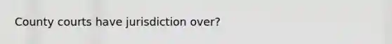 County courts have jurisdiction over?