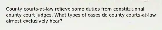 County courts-at-law relieve some duties from constitutional county court judges. What types of cases do county courts-at-law almost exclusively hear?