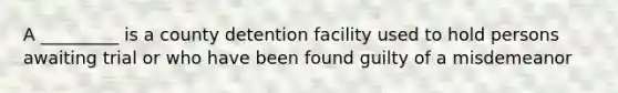 A _________ is a county detention facility used to hold persons awaiting trial or who have been found guilty of a misdemeanor