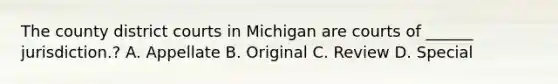 The county district courts in Michigan are courts of ______ jurisdiction.? A. Appellate B. Original C. Review D. Special