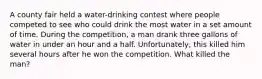 A county fair held a water-drinking contest where people competed to see who could drink the most water in a set amount of time. During the competition, a man drank three gallons of water in under an hour and a half. Unfortunately, this killed him several hours after he won the competition. What killed the man?