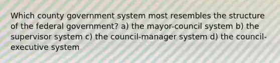 Which county government system most resembles the structure of the federal government? a) the mayor-council system b) the supervisor system c) the council-manager system d) the council-executive system