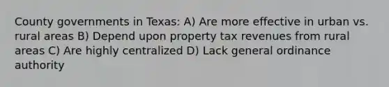 County governments in Texas: A) Are more effective in urban vs. rural areas B) Depend upon property tax revenues from rural areas C) Are highly centralized D) Lack general ordinance authority