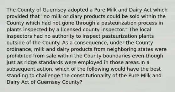 The County of Guernsey adopted a Pure Milk and Dairy Act which provided that "no milk or diary products could be sold within the County which had not gone through a pasteurization process in plants inspected by a licensed county inspector." The local inspectors had no authority to inspect pasteurization plants outside of the County. As a consequence, under the County ordinance, milk and dairy products from neighboring states were prohibited from sale within the County boundaries even though just as ridge standards were employed in those areas.In a subsequent action, which of the following would have the best standing to challenge the constitutionality of the Pure Milk and Dairy Act of Guernsey County?