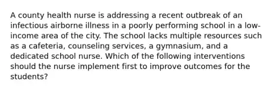 A county health nurse is addressing a recent outbreak of an infectious airborne illness in a poorly performing school in a low-income area of the city. The school lacks multiple resources such as a cafeteria, counseling services, a gymnasium, and a dedicated school nurse. Which of the following interventions should the nurse implement first to improve outcomes for the students?