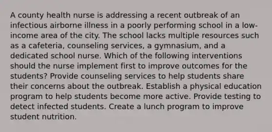 A county health nurse is addressing a recent outbreak of an infectious airborne illness in a poorly performing school in a low-income area of the city. The school lacks multiple resources such as a cafeteria, counseling services, a gymnasium, and a dedicated school nurse. Which of the following interventions should the nurse implement first to improve outcomes for the students? Provide counseling services to help students share their concerns about the outbreak. Establish a physical education program to help students become more active. Provide testing to detect infected students. Create a lunch program to improve student nutrition.