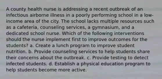 A county health nurse is addressing a recent outbreak of an infectious airborne illness in a poorly performing school in a low-income area of the city. The school lacks multiple resources such as a cafeteria, counseling services, a gymnasium, and a dedicated school nurse. Which of the following interventions should the nurse implement first to improve outcomes for the students? a. Create a lunch program to improve student nutrition. b. Provide counseling services to help students share their concerns about the outbreak. c. Provide testing to detect infected students. d. Establish a physical education program to help students become more active.