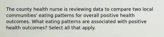 The county health nurse is reviewing data to compare two local communities' eating patterns for overall positive health outcomes. What eating patterns are associated with positive health outcomes? Select all that apply.