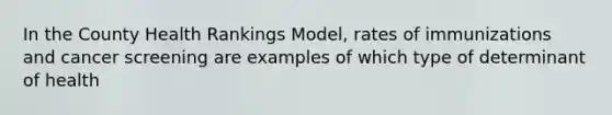 In the County Health Rankings Model, rates of immunizations and cancer screening are examples of which type of determinant of health