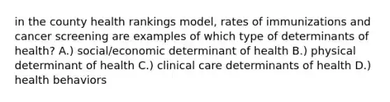 in the county health rankings model, rates of immunizations and cancer screening are examples of which type of determinants of health? A.) social/economic determinant of health B.) physical determinant of health C.) clinical care determinants of health D.) health behaviors