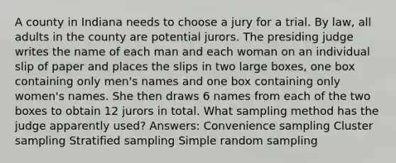 A county in Indiana needs to choose a jury for a trial. By law, all adults in the county are potential jurors. The presiding judge writes the name of each man and each woman on an individual slip of paper and places the slips in two large boxes, one box containing only men's names and one box containing only women's names. She then draws 6 names from each of the two boxes to obtain 12 jurors in total. What sampling method has the judge apparently used? Answers: Convenience sampling Cluster sampling Stratified sampling Simple random sampling