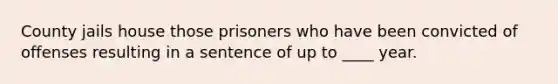 County jails house those prisoners who have been convicted of offenses resulting in a sentence of up to ____ year.