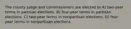 The county judge and commissioners are elected to A) two-year terms in partisan elections. B) four-year terms in partisan elections. C) two-year terms in nonpartisan elections. D) four-year terms in nonpartisan elections.