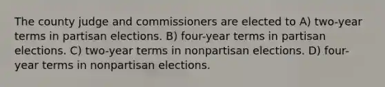 The county judge and commissioners are elected to A) two-year terms in partisan elections. B) four-year terms in partisan elections. C) two-year terms in nonpartisan elections. D) four-year terms in nonpartisan elections.