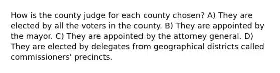 How is the county judge for each county chosen? A) They are elected by all the voters in the county. B) They are appointed by the mayor. C) They are appointed by the attorney general. D) They are elected by delegates from geographical districts called commissioners' precincts.