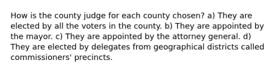 How is the county judge for each county chosen? a) They are elected by all the voters in the county. b) They are appointed by the mayor. c) They are appointed by the attorney general. d) They are elected by delegates from geographical districts called commissioners' precincts.