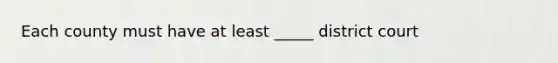 Each county must have at least _____ district court