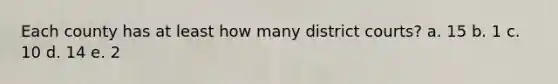 Each county has at least how many district courts? a. 15 b. 1 c. 10 d. 14 e. 2