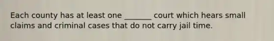 Each county has at least one _______ court which hears small claims and criminal cases that do not carry jail time.