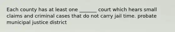 Each county has at least one _______ court which hears small claims and criminal cases that do not carry jail time. probate municipal justice district