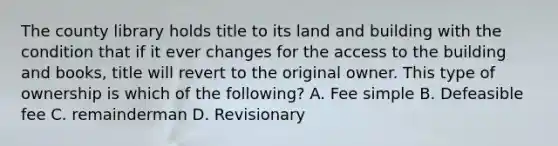 The county library holds title to its land and building with the condition that if it ever changes for the access to the building and books, title will revert to the original owner. This type of ownership is which of the following? A. Fee simple B. Defeasible fee C. remainderman D. Revisionary