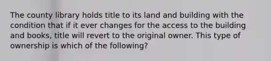 The county library holds title to its land and building with the condition that if it ever changes for the access to the building and books, title will revert to the original owner. This type of ownership is which of the following?